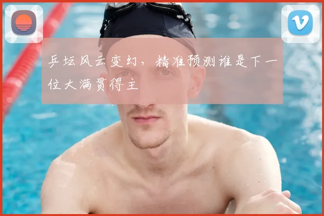 乒坛风云变幻，精准预测谁是下一位大满贯得主